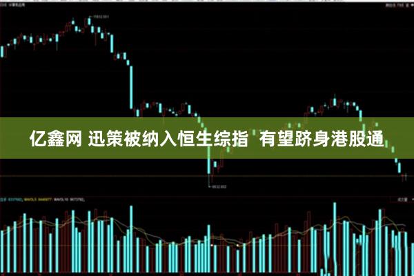 亿鑫网 迅策被纳入恒生综指  有望跻身港股通