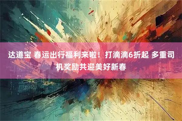 达道宝 春运出行福利来啦！打滴滴6折起 多重司机奖励共迎美好新春