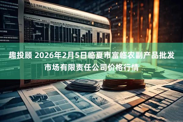 趣投顾 2026年2月5日临夏市富临农副产品批发市场有限责任公司价格行情