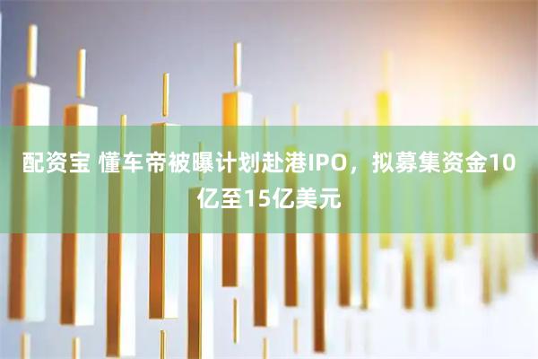配资宝 懂车帝被曝计划赴港IPO，拟募集资金10亿至15亿美元