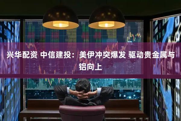兴华配资 中信建投：美伊冲突爆发 驱动贵金属与铝向上