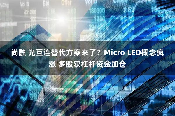 尚融 光互连替代方案来了？Micro LED概念疯涨 多股获杠杆资金加仓