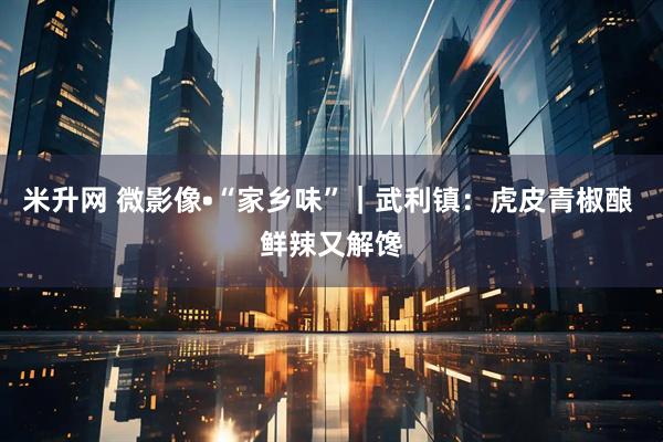 米升网 微影像•“家乡味”｜武利镇：虎皮青椒酿 鲜辣又解馋