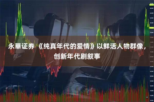 永華证券 《纯真年代的爱情》以鲜活人物群像，创新年代剧叙事