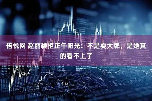 倍悦网 赵丽颖拒正午阳光：不是耍大牌，是她真的看不上了