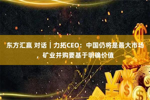 东方汇赢 对话｜力拓CEO：中国仍将是最大市场，矿业并购要基于明确价值