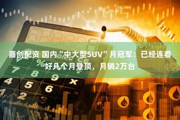 嘉创配资 国内“中大型SUV”月冠军：已经连着好几个月登顶，月销2万台