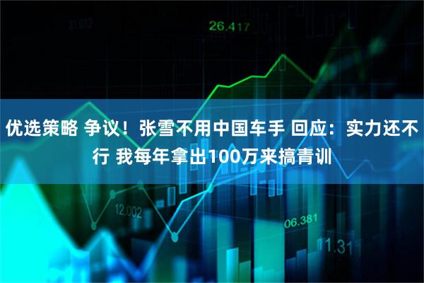 优选策略 争议！张雪不用中国车手 回应：实力还不行 我每年拿出100万来搞青训