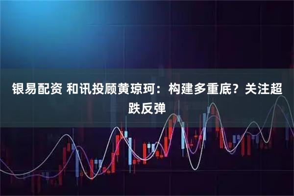 银易配资 和讯投顾黄琼珂：构建多重底？关注超跌反弹