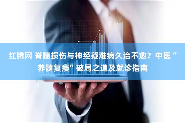 红腾网 脊髓损伤与神经疑难病久治不愈？中医“养髓复痿”破局之道及就诊指南