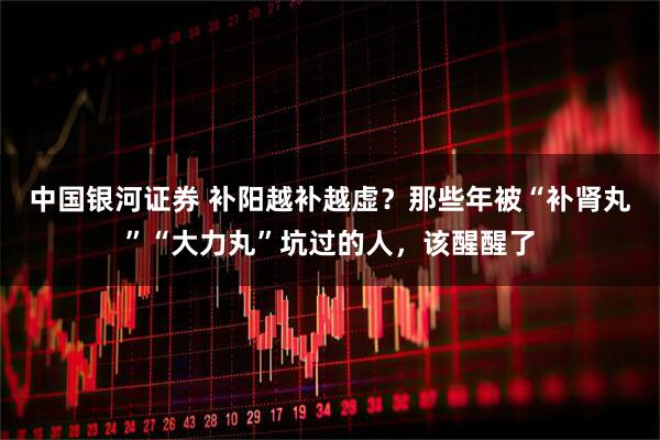 中国银河证券 补阳越补越虚？那些年被“补肾丸”“大力丸”坑过的人，该醒醒了