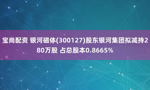 宝尚配资 银河磁体(300127)股东银河集团拟减持280万股 占总股本0.8665%