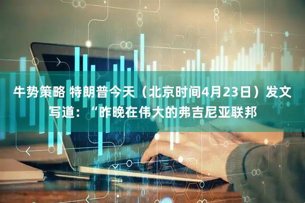 牛势策略 特朗普今天（北京时间4月23日）发文写道：“昨晚在伟大的弗吉尼亚联邦