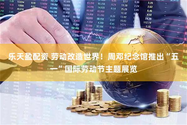 乐天盈配资 劳动改造世界！周邓纪念馆推出“五一”国际劳动节主题展览