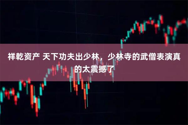祥乾资产 天下功夫出少林，少林寺的武僧表演真的太震撼了