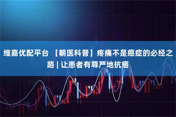 维嘉优配平台 【朝医科普】疼痛不是癌症的必经之路 | 让患者有尊严地抗癌